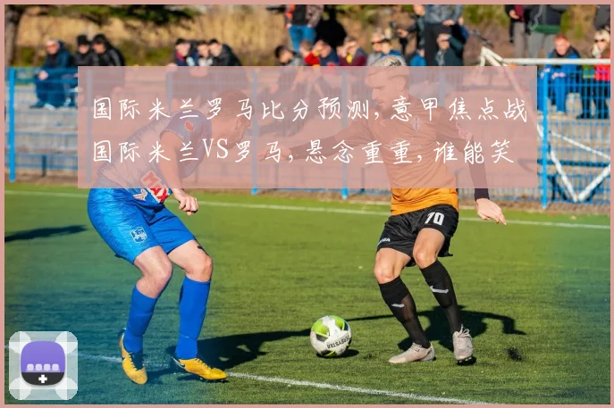 国际米兰罗马比分预测,意甲焦点战国际米兰VS罗马,悬念重重,谁能笑到最后